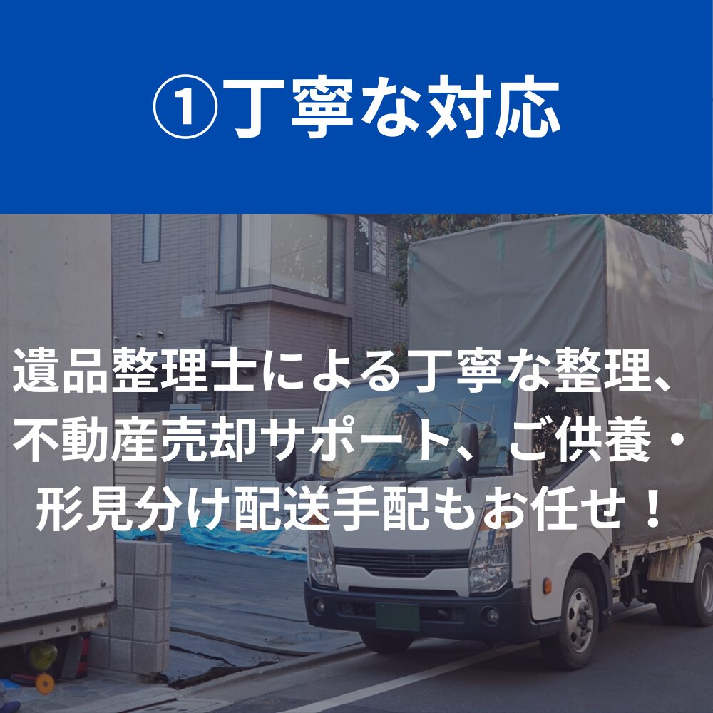 丁寧な対応　遺品整理士による丁寧な整理、不動産売却サポート、ご供養・形見分け配送手配もお任せ！